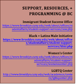 SUPPORT, RESOURCES, + PROGRAMMING @ BCImmigrant Student Success Officehttps://www.brooklyn.cuny.edu/web/about/offices/studentaffairs/student-support-services/isso.phpBlack + Latino Male Initiativehttps://www.brooklyn.cuny.edu/web/about/offices/studentaffairs/student-support-services/blmi.phpWomen’s Centerhttps://www.brooklyn.cuny.edu/web/about/offices/studentaffairs/student-support-services/womenscenter.phpLGBTQ Centerhttp://www.brooklyn.cuny.edu/web/academics/centers/lgbtqcenter.php